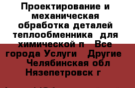 Проектирование и механическая обработка деталей теплообменника  для химической п - Все города Услуги » Другие   . Челябинская обл.,Нязепетровск г.